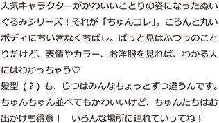 人気のキャラクターがかわいいことりの姿になったぬいぐるみシリーズ！それが｢ちゅんコレ｣。ころんと丸いボディにちいさなくちばし。ぱっと見はふつうのことりだけど、表情やカラー、お洋服を見ればわかる人にはわかっちゃう。髪型(？)も、じつはみんなちょっとずつ違うんです。ちゅんちゅん並べてもかわいいけど、ちゅんたちはお出かけも得意！いろんな場所に連れていってね！