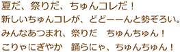 夏だ、祭りだ、ちゅんコレだ！新しいちゅんコレが、どどーーんと勢ぞろい。みんな集まれ、祭りだ　ちゅんちゅん！こりゃにぎやか　踊らにゃ、ちゅんちゅん！