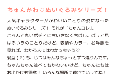 ちゅんかわ ぬいぐるみシリーズ！人気のキャラクターがかわいいことりの姿になったぬいぐるみシリーズ！それが｢ちゅんコレ｣。ころんと丸いボディにちいさなくちばし。ぱっと見はふつうのことりだけど、表情やカラー、お洋服を見ればわかる人にはわかっちゃう。髪型(？)も、じつはみんなちょっとずつ違うんです。ちゅんちゅん並べてもかわいいけど、ちゅんたちはお出かけも得意！いろんな場所に連れていってね！