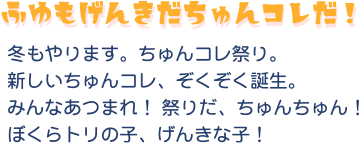 ふゆもげんきだちゅんコレだ！冬もやりますちゅんコレ祭り。新しいちゅんコレ、ぞくぞく誕生。みんなあつまれ！祭りだ、ちゅんちゅん！ぼくらトリの子、げんきな子！