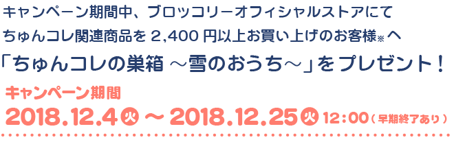 キャンペーン期間中、ブロッコリーオフィシャルストアにてちゅんコレ関連商品を2,400円以上お買い上げのお客様(※)へ ｢ちゅんコレの巣箱 ～雪のおうち～｣ をプレゼント！｜キャンペーン期間：2018年12月4日(火)～2018年12月25日(火) 12:00 (早期終了あり)