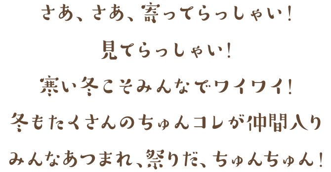 さあ、さあ、寄ってらっしゃい！見てらっしゃい！寒い冬こそみんなでワイワイ！冬もたくさんのちゅんコレが仲間入り！みんなあつまれ、祭りだ、ちゅんちゅん！