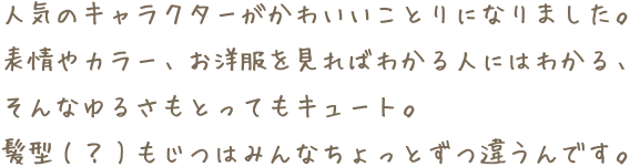 人気のキャラクターがかわいいことりになりました。表情やカラー、お洋服を見ればわかる人にはわかる、そんなゆるさもとってもキュート。髪型(？)もじつはみんなちょっとずつ違うんです。