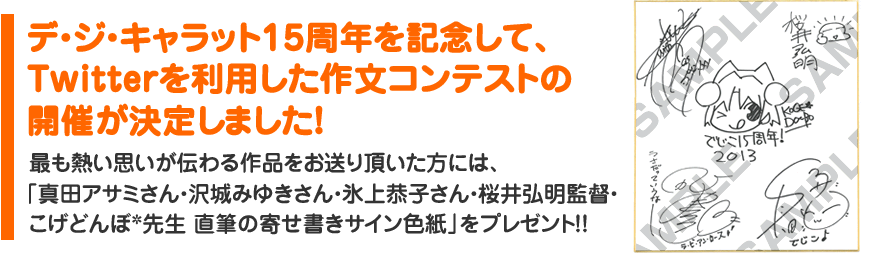 デ・ジ・キャラット15周年を記念して、Twitterを利用した作文コンテストの開催が決定しました！最も熱い思いが伝わる作品をお送り頂いた方には、「真田アサミさん・沢城みゆきさん・氷上恭子さん・桜井弘明監督・こげどんぼ*先生 直筆の寄せ書きサイン色紙」をプレゼント！！