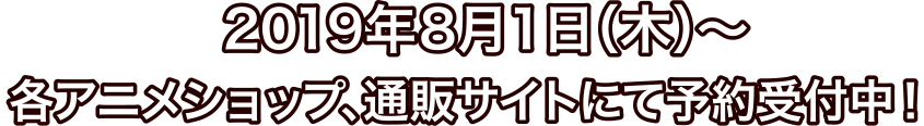 2019年8月1日(木)～ 各アニメショップ、通販サイトにて予約受付中！