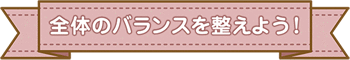 全体のバランスを整えよう！