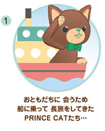 ① おともだちに 会うため 船に乗って 長旅をしてきた PRINCE CATたち…
