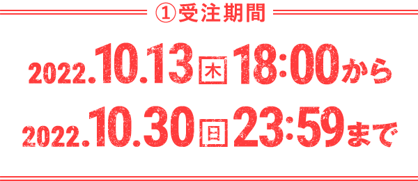 ①受注期間 2022.10.13(木)18:00から2022.10.30(日)23:59まで